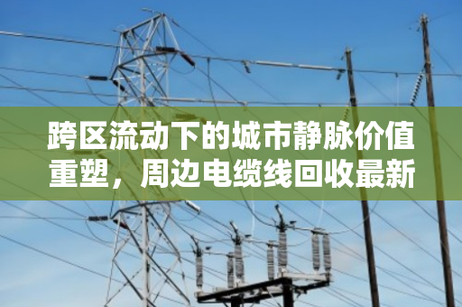 跨区流动下的城市静脉价值重塑,周边电缆线回收最新价格行情深度解析 跨区流动下的城市静脉价值重塑,周边电缆线回收最新价格行情深度解析