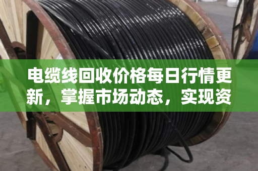 电缆线回收价格每日行情更新,掌握市场动态,实现资源价值最大化 电缆线回收价格每日行情更新,掌握市场动态,实现资源价值最大化