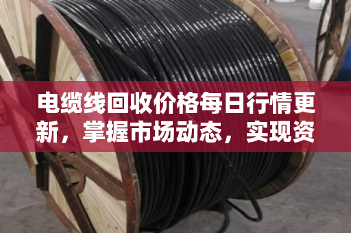 电缆线回收价格每日行情更新,掌握市场动态,实现资源价值最大化 电缆线回收价格每日行情更新,掌握市场动态,实现资源价值最大化