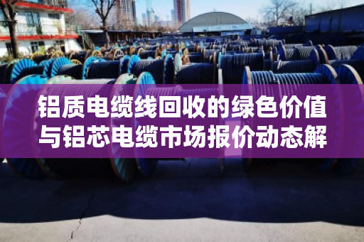 铝质电缆线回收的绿色价值与铝芯电缆市场报价动态解析 铝质电缆线回收的绿色价值与铝芯电缆市场报价动态解析