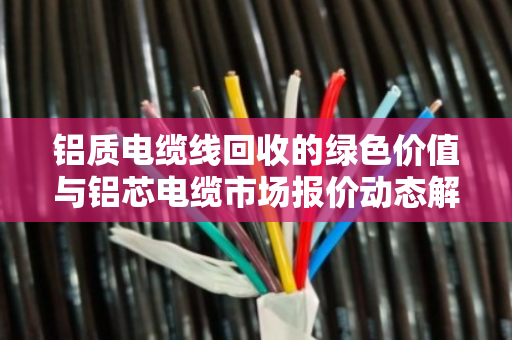 铝质电缆线回收的绿色价值与铝芯电缆市场报价动态解析