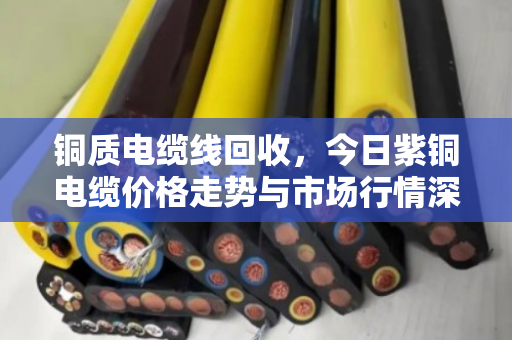 铜质电缆线回收，今日紫铜电缆价格走势与市场行情深度解析