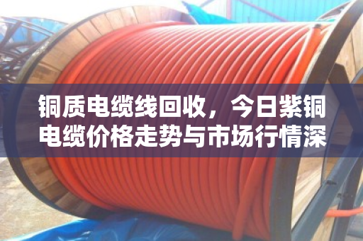 铜质电缆线回收，今日紫铜电缆价格走势与市场行情深度解析