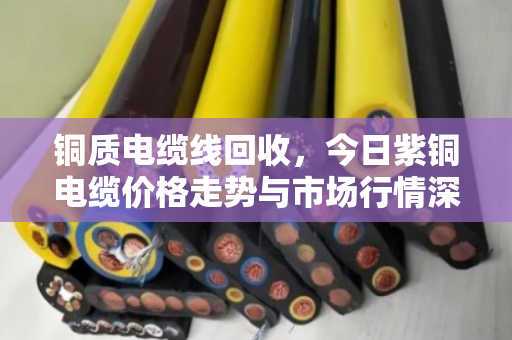 铜质电缆线回收，今日紫铜电缆价格走势与市场行情深度解析
