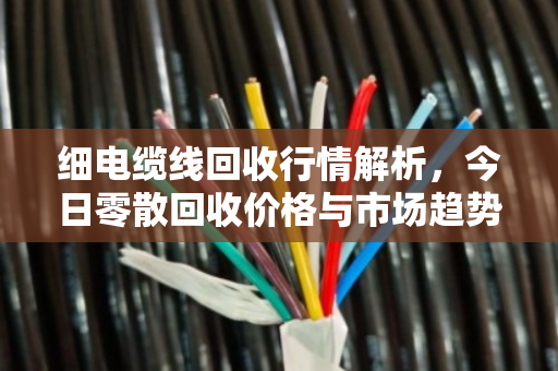 细电缆线回收行情解析,今日零散回收价格与市场趋势全解读 细电缆线回收行情解析,今日零散回收价格与市场趋势全解读