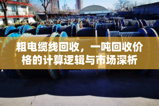 粗电缆线回收,一吨回收价格的计算逻辑与市场深析 粗电缆线回收,一吨回收价格的计算逻辑与市场深析
