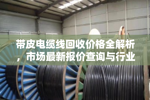 带皮电缆线回收价格全解析，市场最新报价查询与行业深度洞察