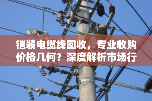 铠装电缆线回收,专业收购价格几何?深度解析市场行情与价值评估 铠装电缆线回收,专业收购价格几何?深度解析市场行情与价值评估