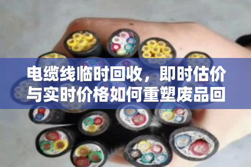 电缆线临时回收,即时估价与实时价格如何重塑废品回收新生态 电缆线临时回收,即时估价与实时价格如何重塑废品回收新生态