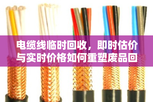 电缆线临时回收，即时估价与实时价格如何重塑废品回收新生态