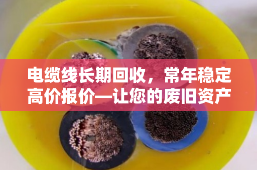 电缆线长期回收,常年稳定高价报价—让您的废旧资产焕发新价值 电缆线长期回收,常年稳定高价报价—让您的废旧资产焕发新价值