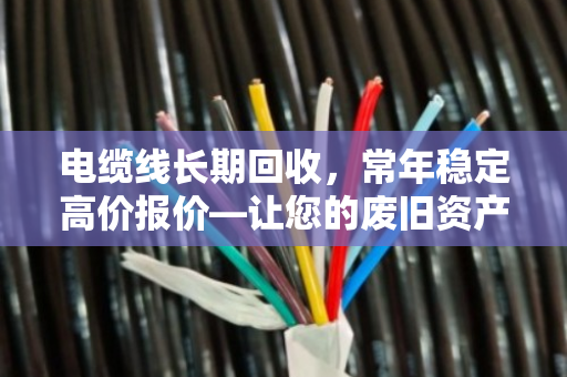 电缆线长期回收,常年稳定高价报价—让您的废旧资产焕发新价值 电缆线长期回收,常年稳定高价报价—让您的废旧资产焕发新价值