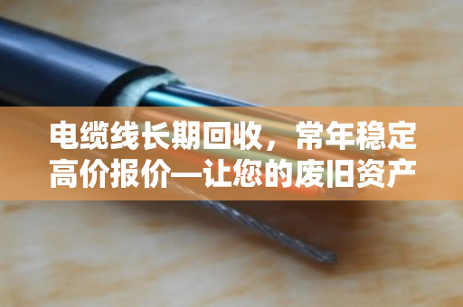 电缆线长期回收，常年稳定高价报价—让您的废旧资产焕发新价值