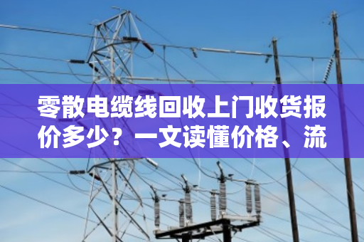 零散电缆线回收上门收货报价多少？一文读懂价格、流程与行业真相