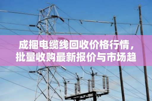 成捆电缆线回收价格行情,批量收购最新报价与市场趋势分析 成捆电缆线回收价格行情,批量收购最新报价与市场趋势分析