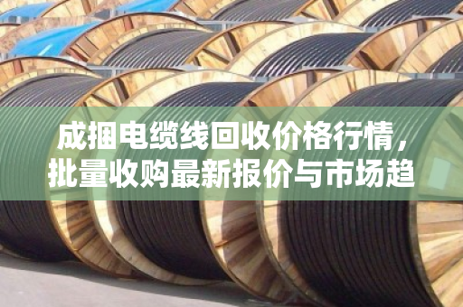 成捆电缆线回收价格行情,批量收购最新报价与市场趋势分析 成捆电缆线回收价格行情,批量收购最新报价与市场趋势分析