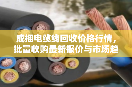 成捆电缆线回收价格行情，批量收购最新报价与市场趋势分析